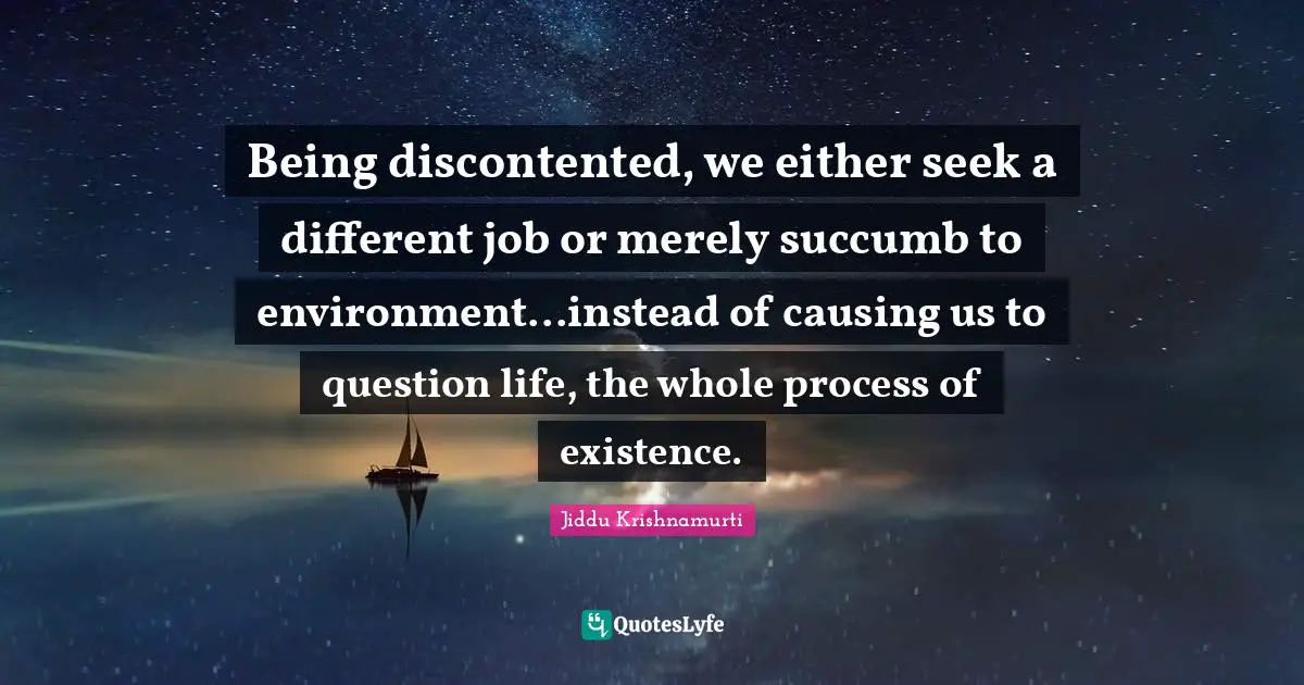 Being discontented, we either seek a different job or merely succumb to environment...instead of causing us to question life, the whole process of existence.