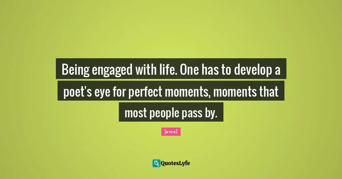 Being engaged with life. One has to develop a poet's eye for perfect moments, moments that most people pass by.