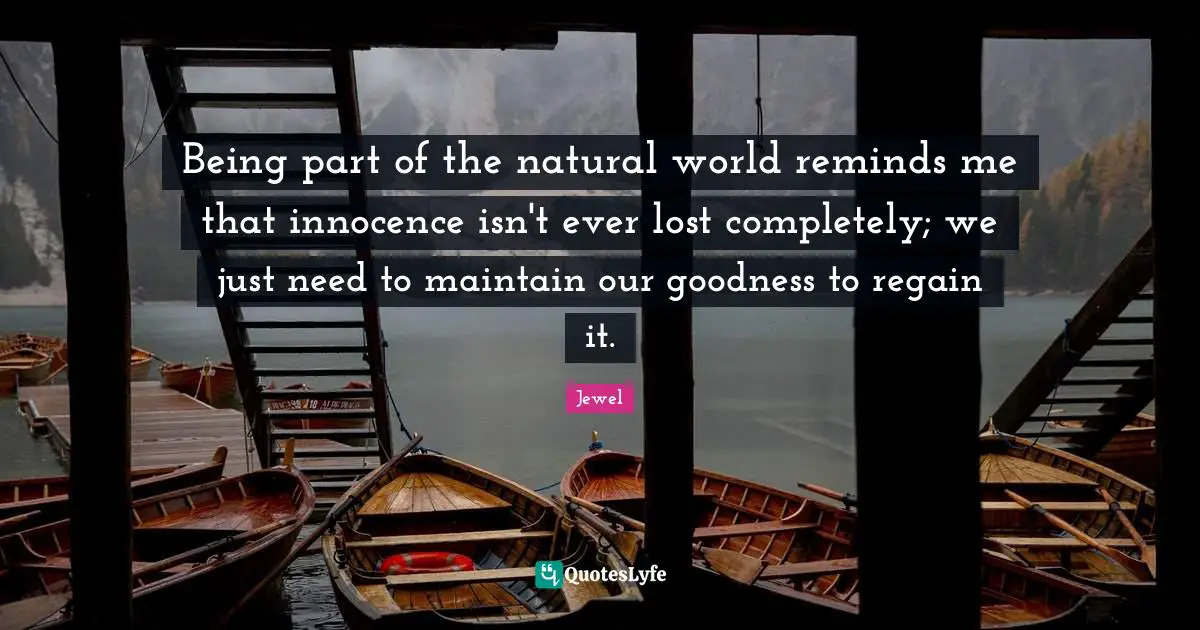 Being part of the natural world reminds me that innocence isn't ever lost completely; we just need to maintain our goodness to regain it.