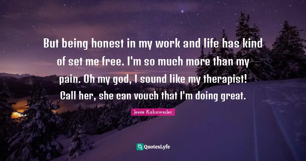 But being honest in my work and life has kind of set me free. I'm so much more than my pain. Oh my god, I sound like my therapist! Call her, she can vouch that I'm doing great.