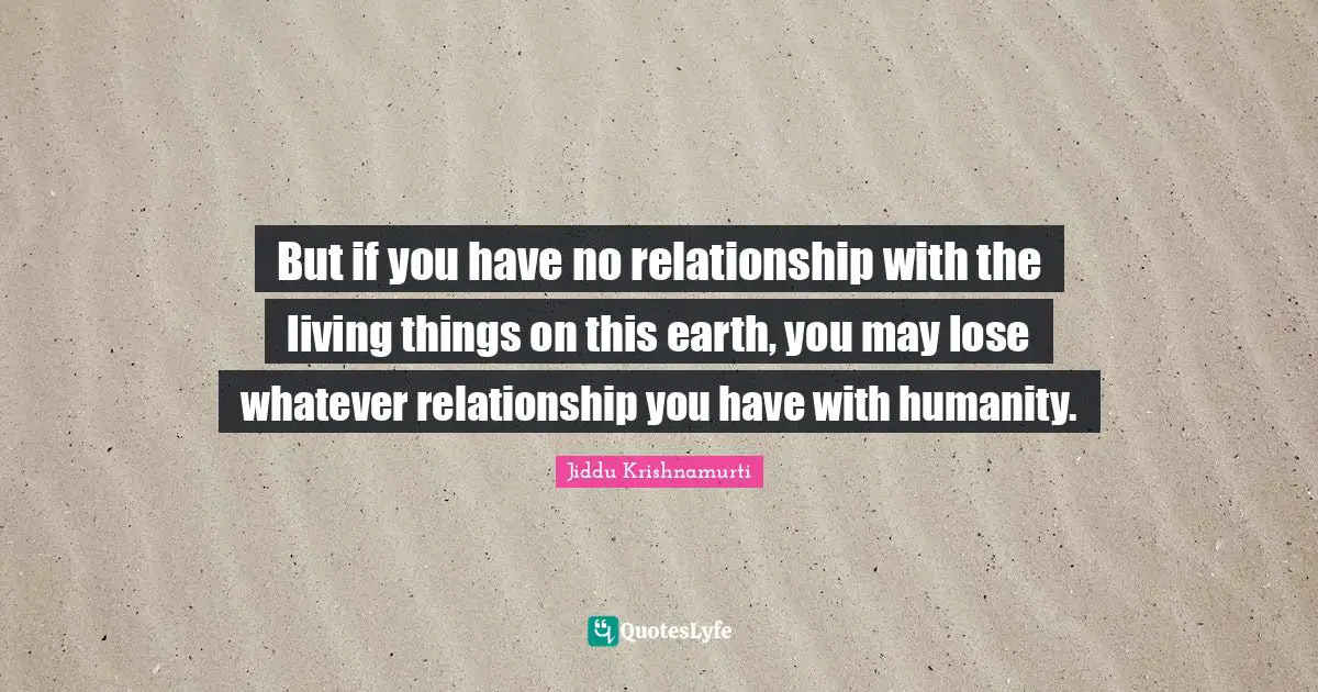 But if you have no relationship with the living things on this earth, you may lose whatever relationship you have with humanity.