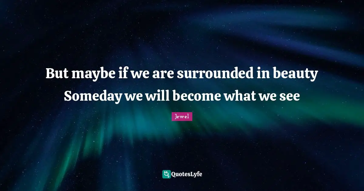 But maybe if we are surrounded in beauty Someday we will become what we see