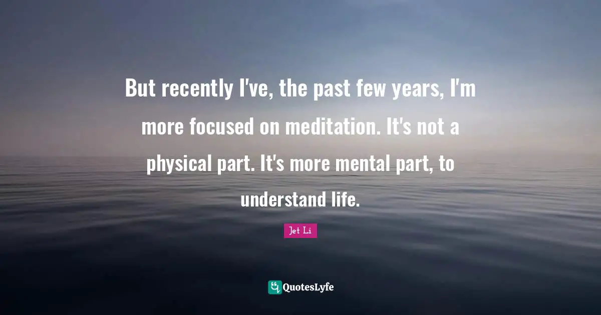 But recently I've, the past few years, I'm more focused on meditation. It's not a physical part. It's more mental part, to understand life.