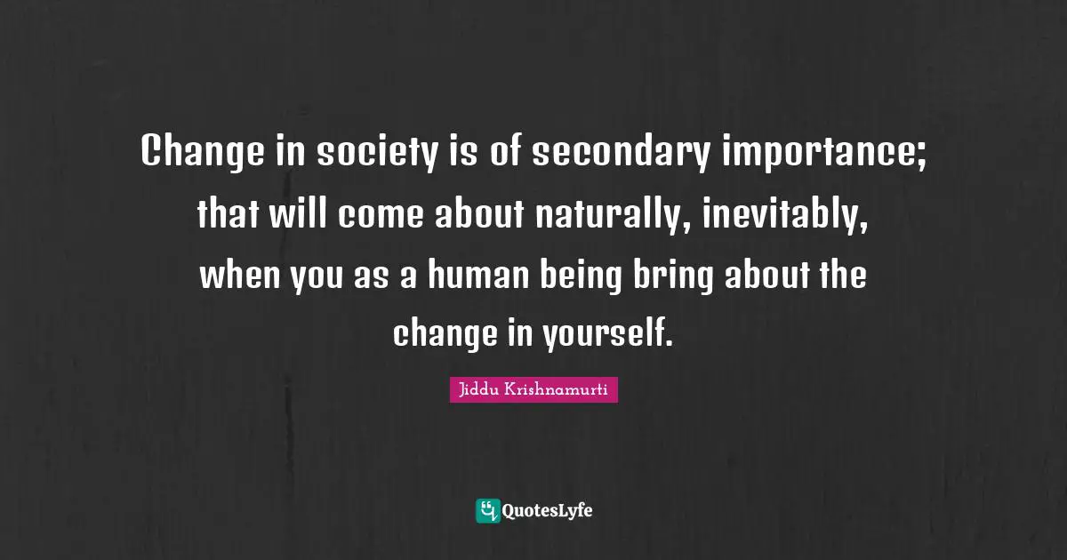 Jiddu Krishnamurti Quotes: "Change in society is of secondary importance; that will come about naturally, inevitably, when you as a human being bring about the change in yourself."