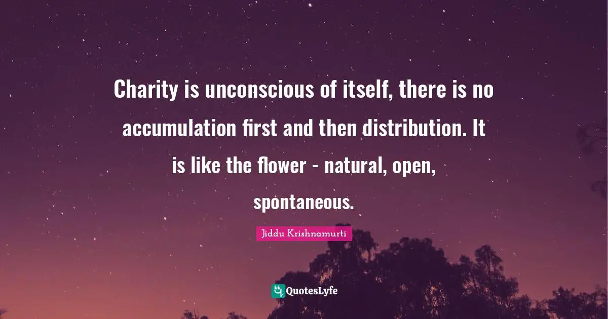 Charity is unconscious of itself, there is no accumulation first and then distribution. It is like the flower - natural, open, spontaneous.
