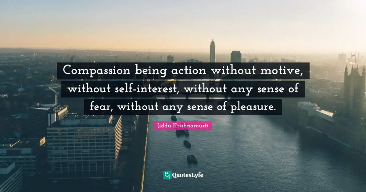 Compassion being action without motive, without self-interest, without any sense of fear, without any sense of pleasure.