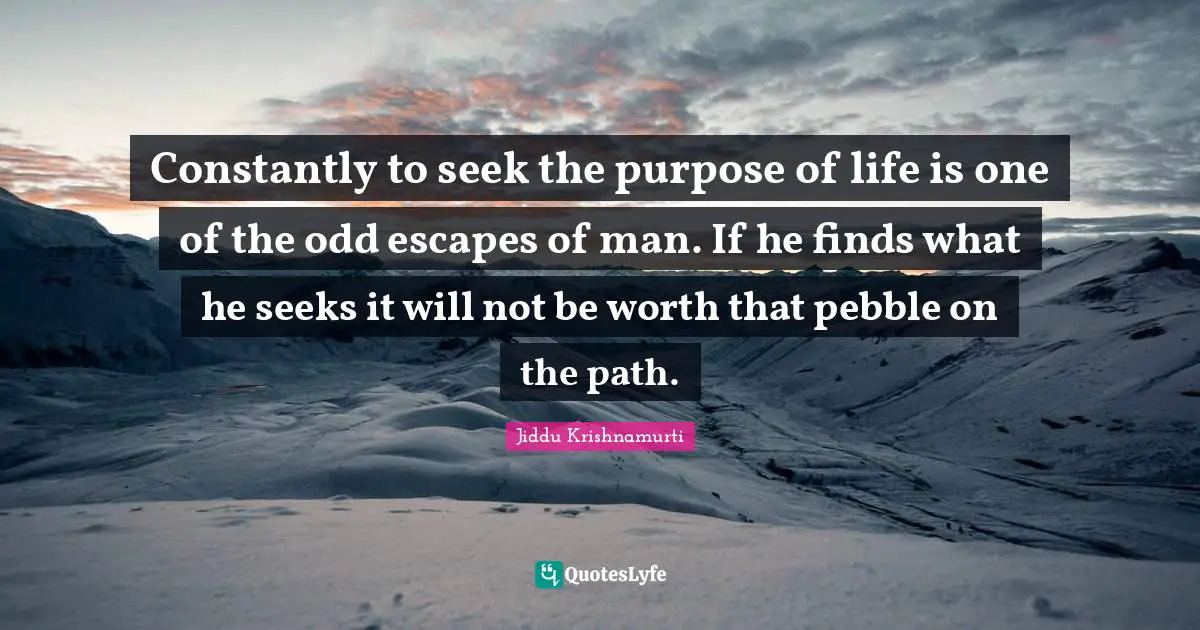 Constantly to seek the purpose of life is one of the odd escapes of man. If he finds what he seeks it will not be worth that pebble on the path.