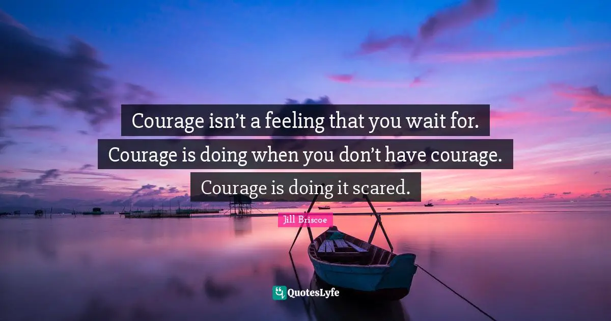 Courage isn’t a feeling that you wait for. Courage is doing when you don’t have courage. Courage is doing it scared.