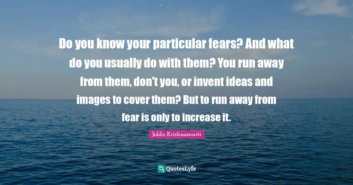 Do you know your particular fears? And what do you usually do with them? You run away from them, don't you, or invent ideas and images to cover them? But to run away from fear is only to increase it.