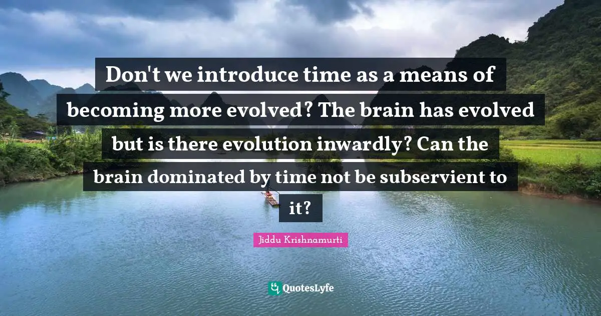 Don't we introduce time as a means of becoming more evolved? The brain has evolved but is there evolution inwardly? Can the brain dominated by time not be subservient to it?