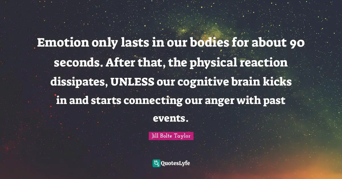 Jill Bolte Taylor Quotes: "Emotion only lasts in our bodies for about 90 seconds. After that, the physical reaction dissipates, UNLESS our cognitive brain kicks in and starts connecting our anger with past events."