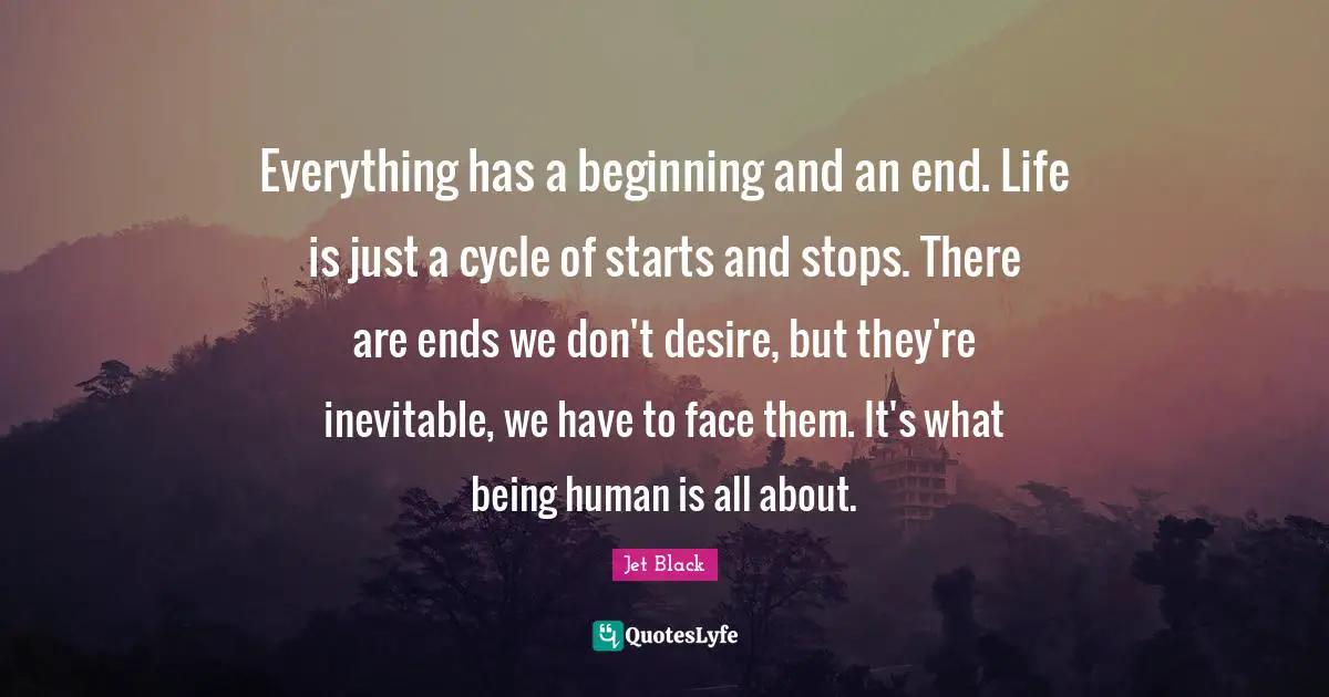 Everything has a beginning and an end. Life is just a cycle of starts and stops. There are ends we don't desire, but they're inevitable, we have to face them. It's what being human is all about.