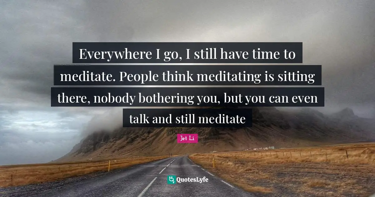 Jet Li Quotes: "Everywhere I go, I still have time to meditate. People think meditating is sitting there, nobody bothering you, but you can even talk and still meditate"