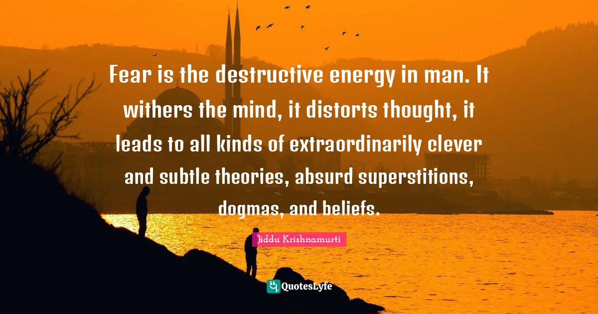 Jiddu Krishnamurti Quotes: "Fear is the destructive energy in man. It withers the mind, it distorts thought, it leads to all kinds of extraordinarily clever and subtle theories, absurd superstitions, dogmas, and beliefs."