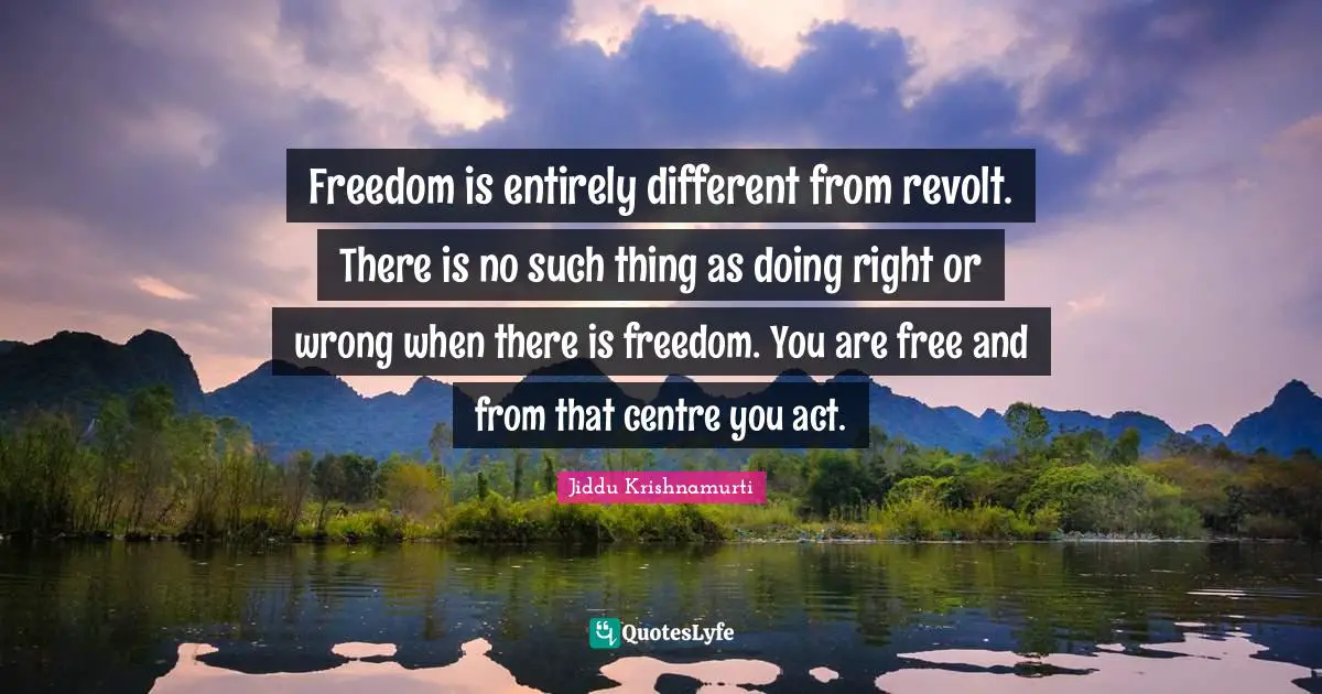 Freedom is entirely different from revolt. There is no such thing as doing right or wrong when there is freedom. You are free and from that centre you act.