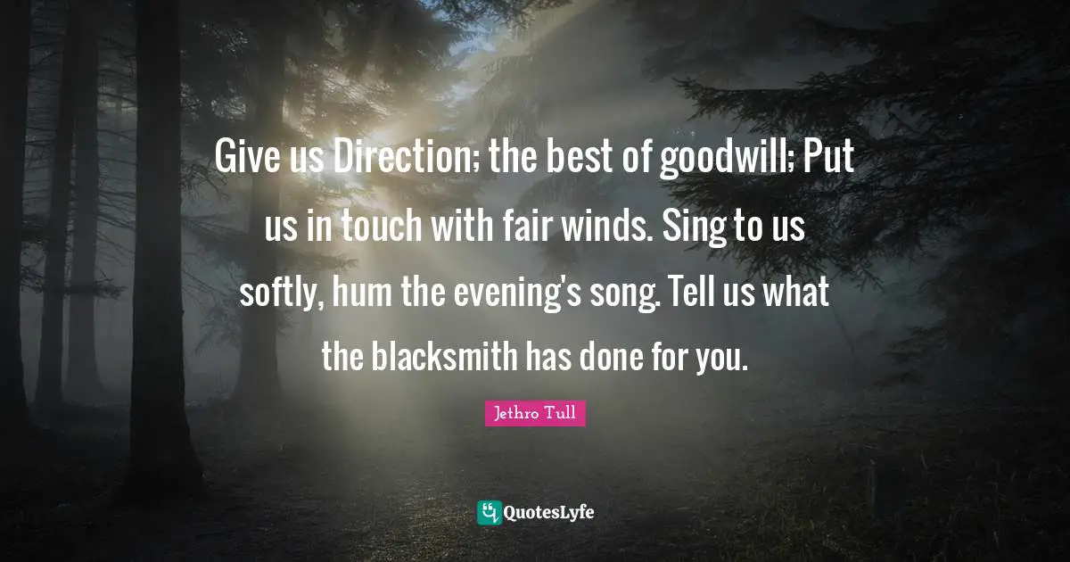 Give us Direction; the best of goodwill; Put us in touch with fair winds. Sing to us softly, hum the evening's song. Tell us what the blacksmith has done for you.