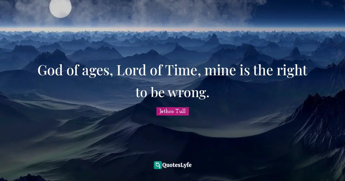 God of ages, Lord of Time, mine is the right to be wrong.