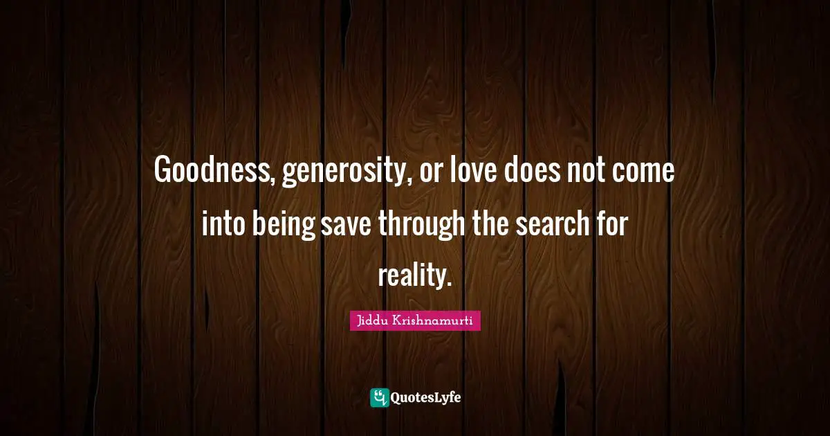 Goodness, generosity, or love does not come into being save through the search for reality.