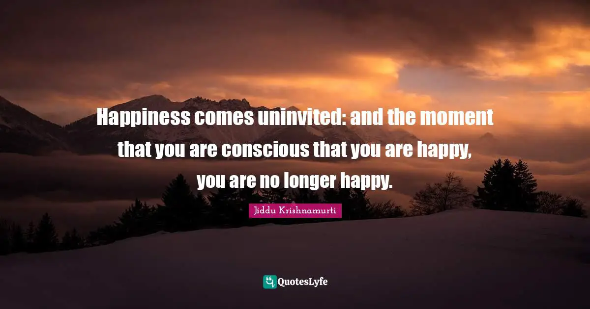 Happiness comes uninvited: and the moment that you are conscious that you are happy, you are no longer happy.