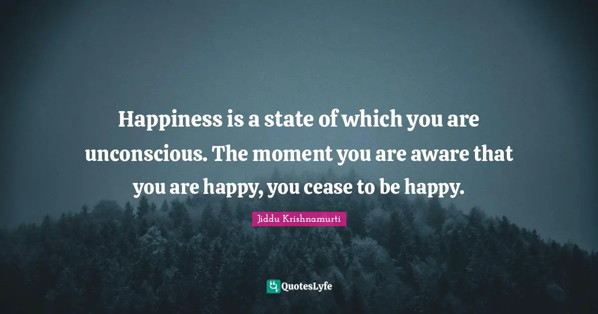 Happiness is a state of which you are unconscious. The moment you are aware that you are happy, you cease to be happy.
