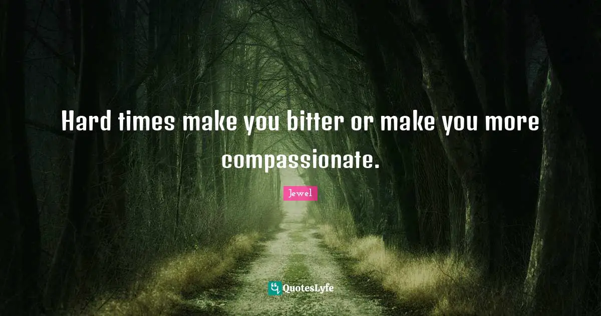 Hard times make you bitter or make you more compassionate.