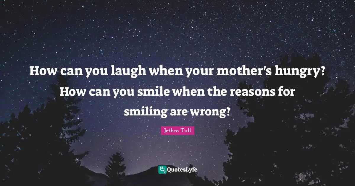 How can you laugh when your mother's hungry? How can you smile when the reasons for smiling are wrong?
