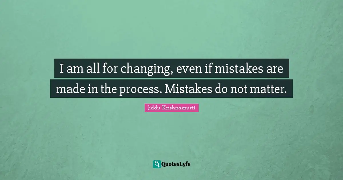 I am all for changing, even if mistakes are made in the process. Mistakes do not matter.