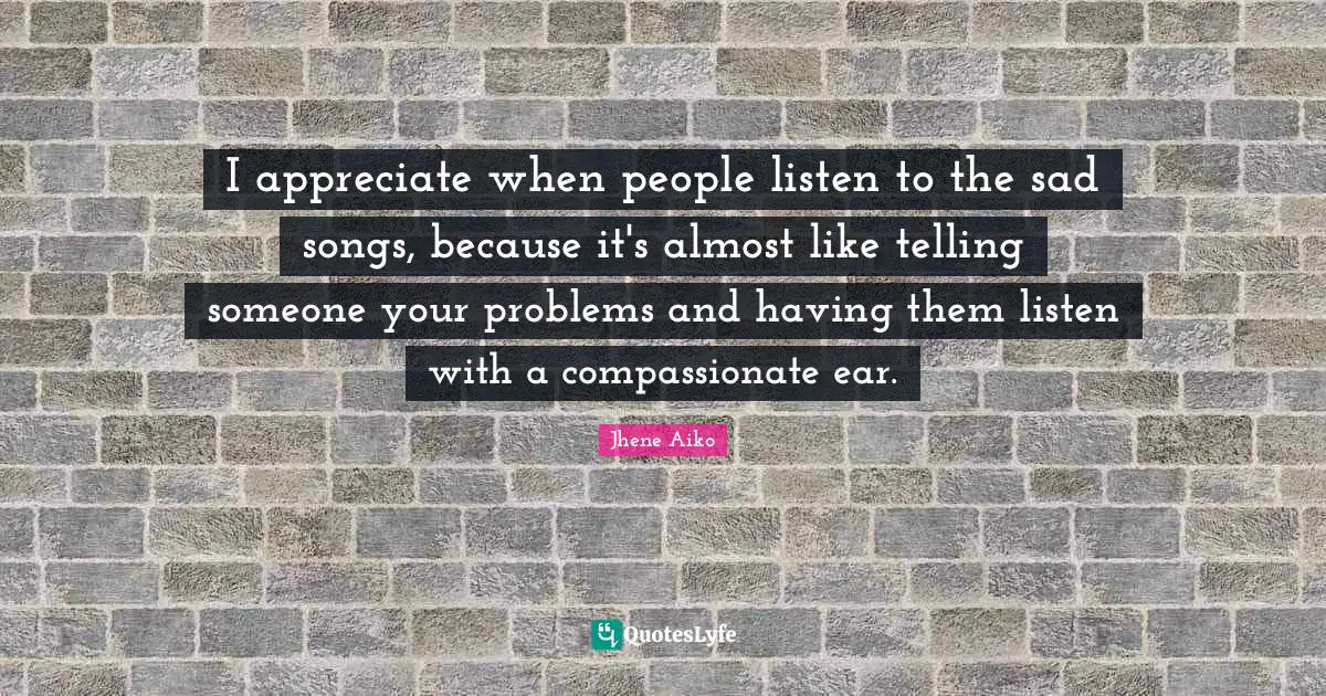 I appreciate when people listen to the sad songs, because it's almost like telling someone your problems and having them listen with a compassionate ear.