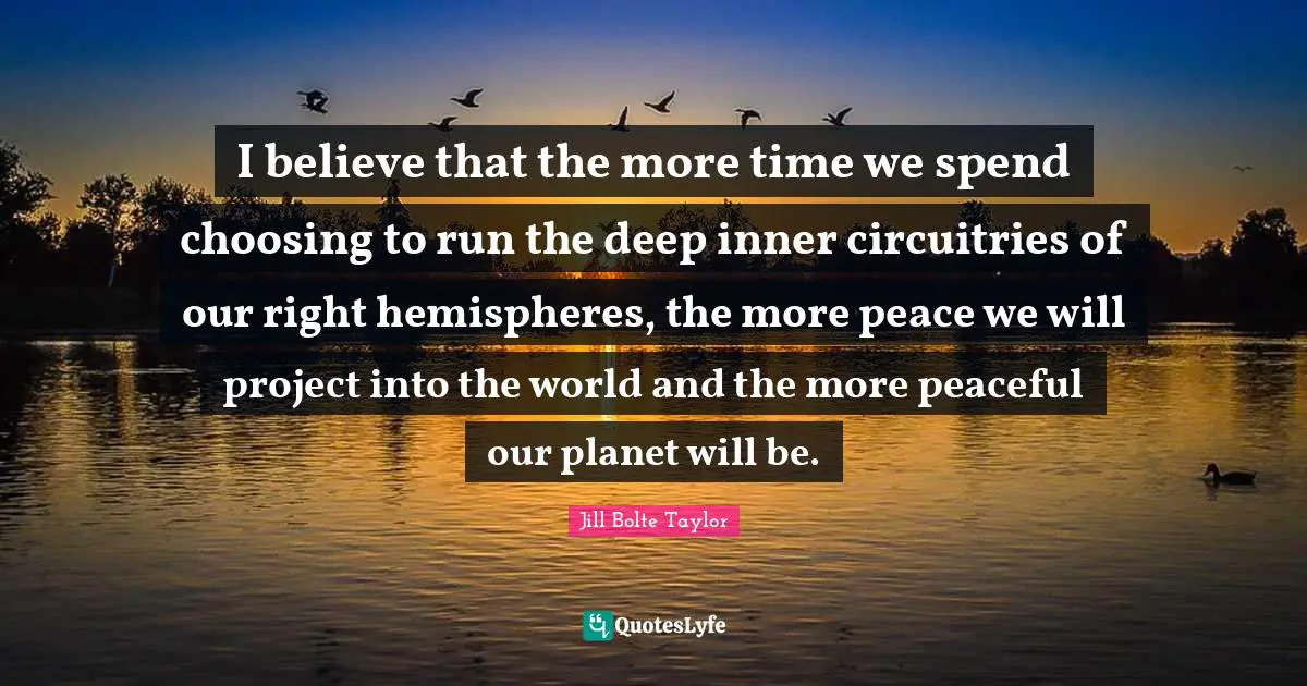 Jill Bolte Taylor Quotes: "I believe that the more time we spend choosing to run the deep inner circuitries of our right hemispheres, the more peace we will project into the world and the more peaceful our planet will be."