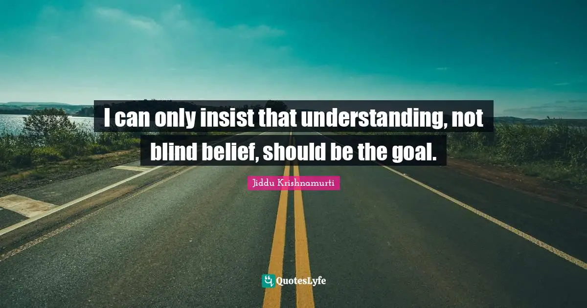 I can only insist that understanding, not blind belief, should be the goal.