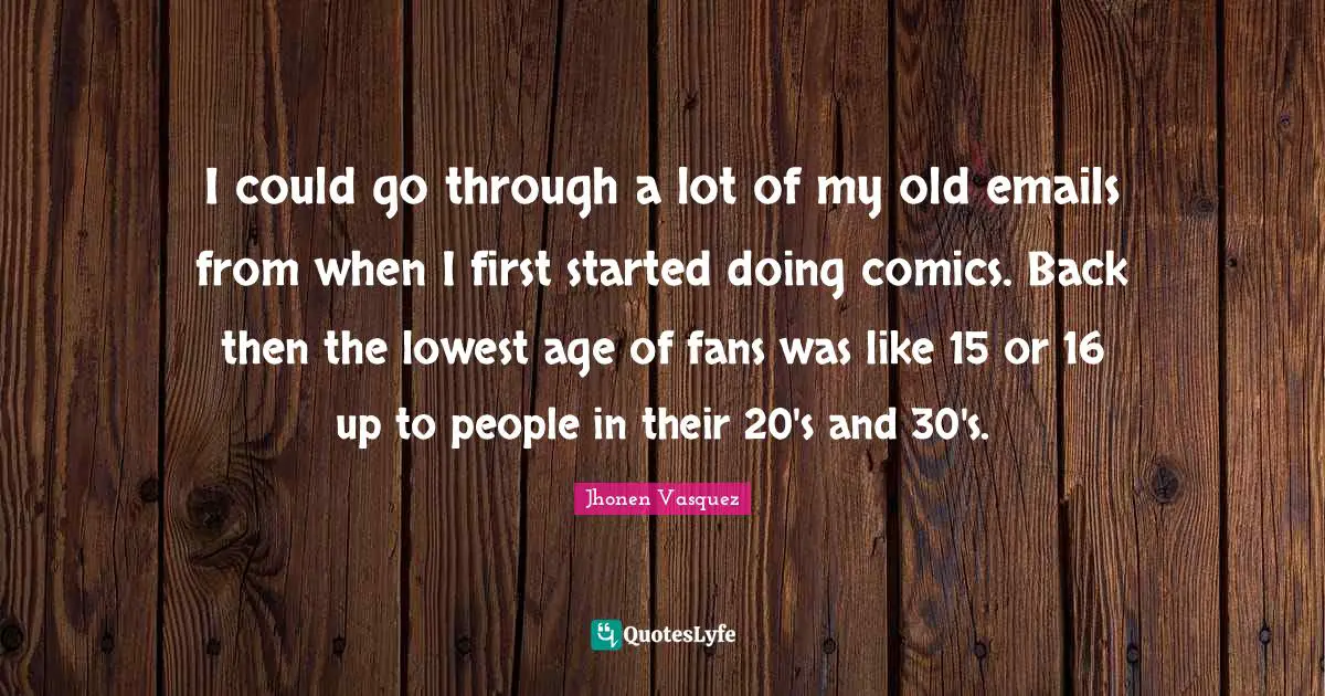 I could go through a lot of my old emails from when I first started doing comics. Back then the lowest age of fans was like 15 or 16 up to people in their 20's and 30's.