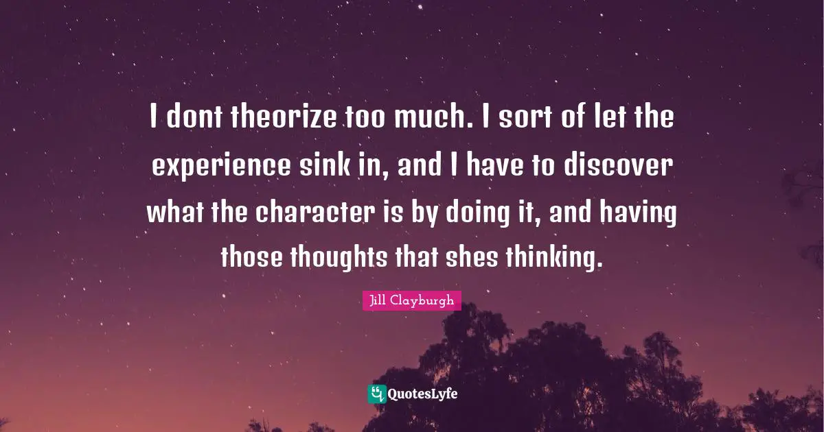 I dont theorize too much. I sort of let the experience sink in, and I have to discover what the character is by doing it, and having those thoughts that shes thinking.