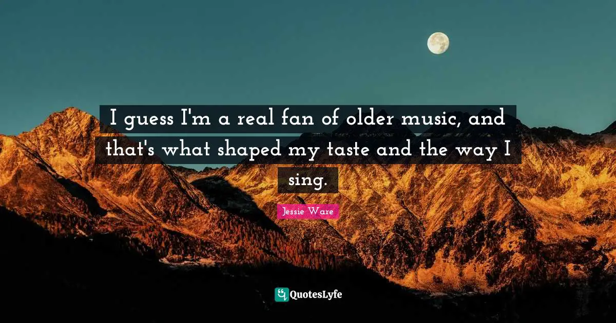 I guess I'm a real fan of older music, and that's what shaped my taste and the way I sing.