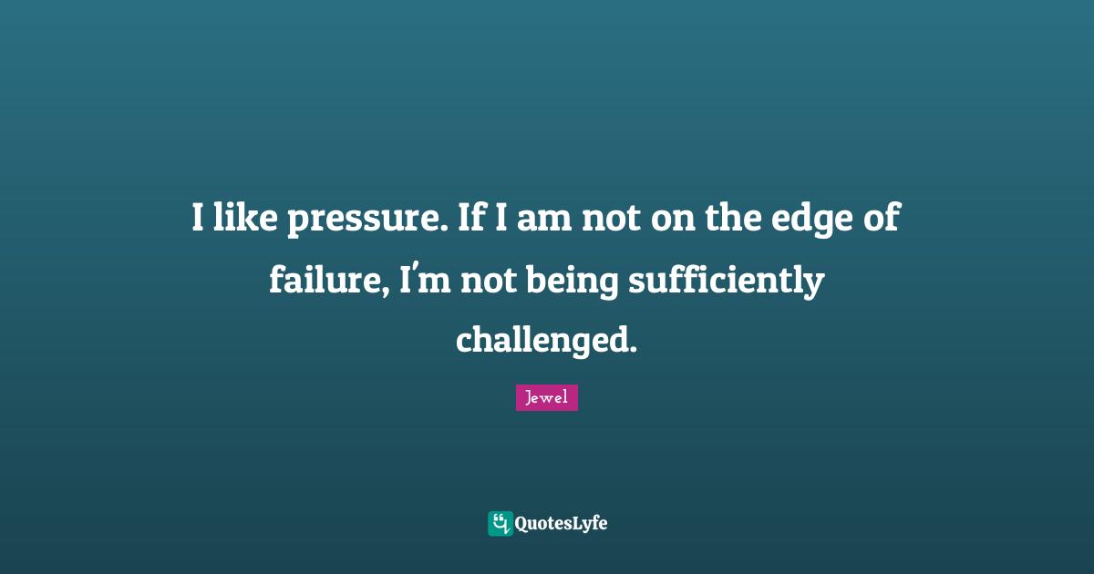 I like pressure. If I am not on the edge of failure, I'm not being sufficiently challenged.