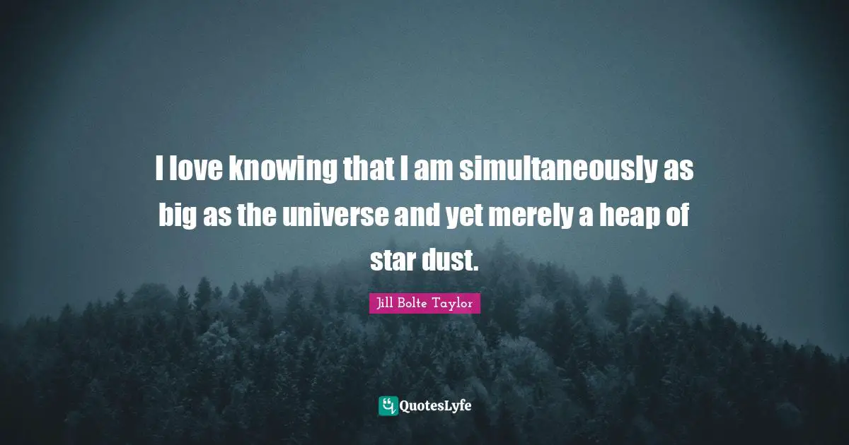 I love knowing that I am simultaneously as big as the universe and yet merely a heap of star dust.