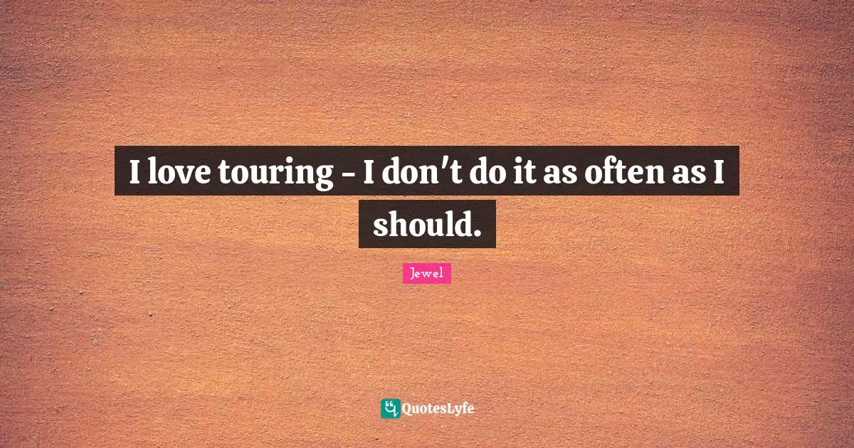 I love touring - I don't do it as often as I should.