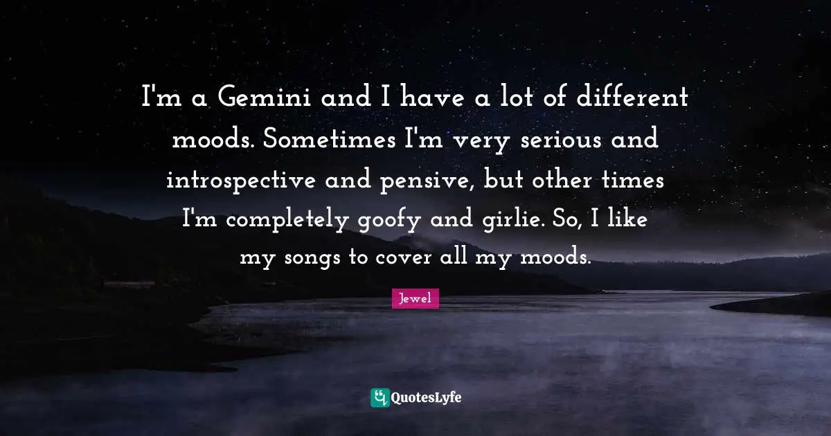 I'm a Gemini and I have a lot of different moods. Sometimes I'm very serious and introspective and pensive, but other times I'm completely goofy and girlie. So, I like my songs to cover all my moods.