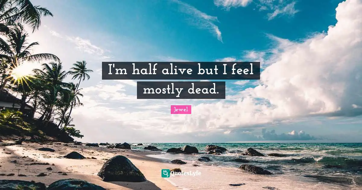 I'm half alive but I feel mostly dead.