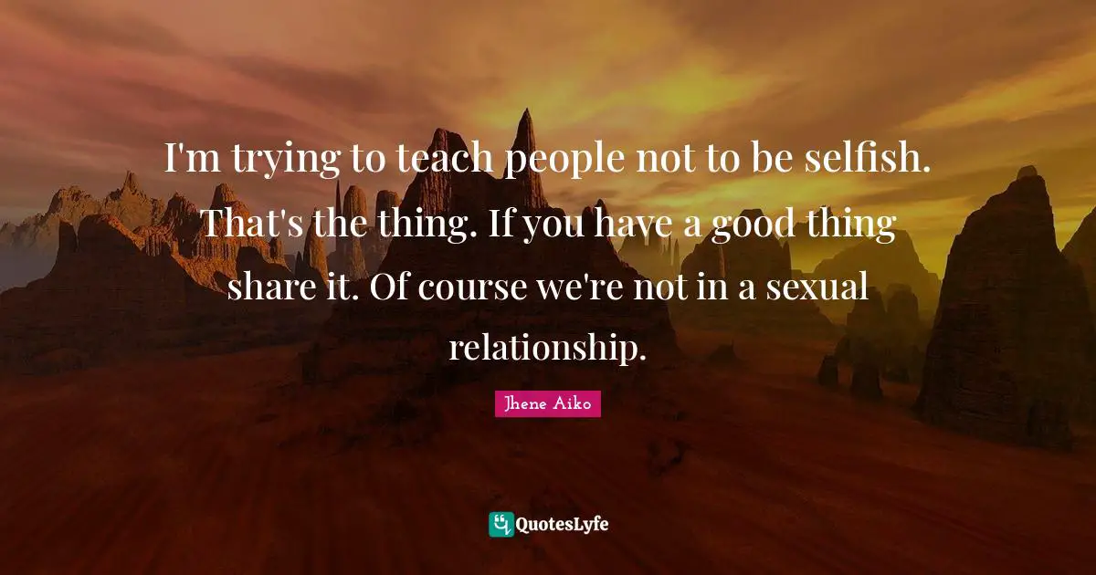 I'm trying to teach people not to be selfish. That's the thing. If you have a good thing share it. Of course we're not in a sexual relationship.