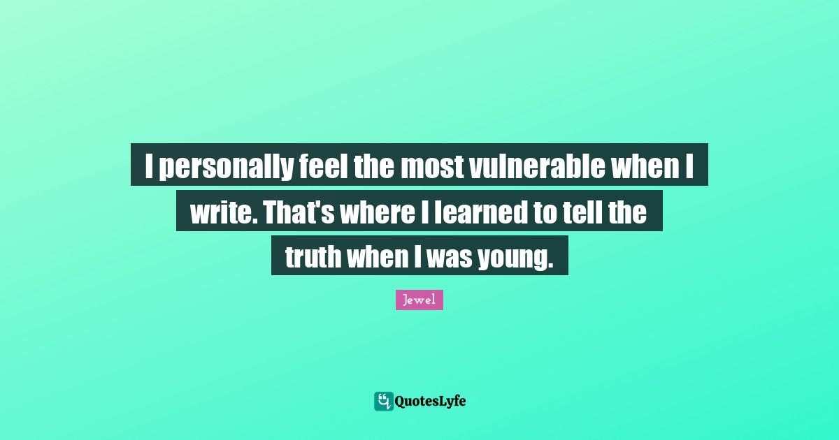 I personally feel the most vulnerable when I write. That's where I learned to tell the truth when I was young.