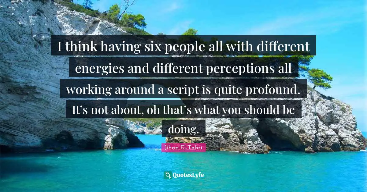 I think having six people all with different energies and different perceptions all working around a script is quite profound. It’s not about, oh that’s what you should be doing.