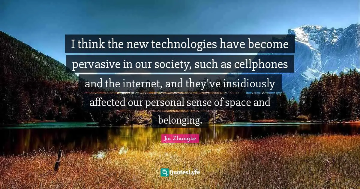 I think the new technologies have become pervasive in our society, such as cellphones and the internet, and they've insidiously affected our personal sense of space and belonging.