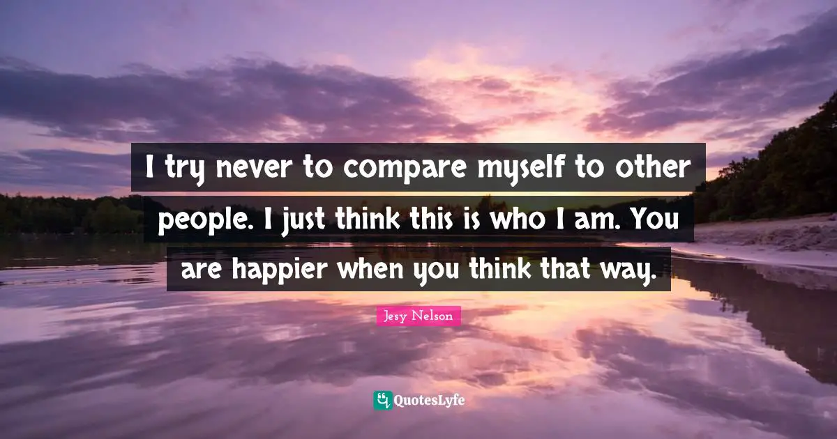 Compare Quotes: "I try never to compare myself to other people. I just think this is who I am. You are happier when you think that way."