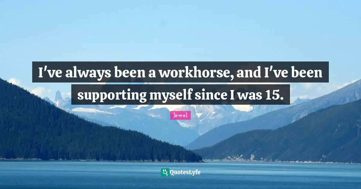 I've always been a workhorse, and I've been supporting myself since I was 15.