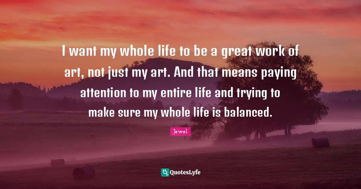 I want my whole life to be a great work of art, not just my art. And that means paying attention to my entire life and trying to make sure my whole life is balanced.