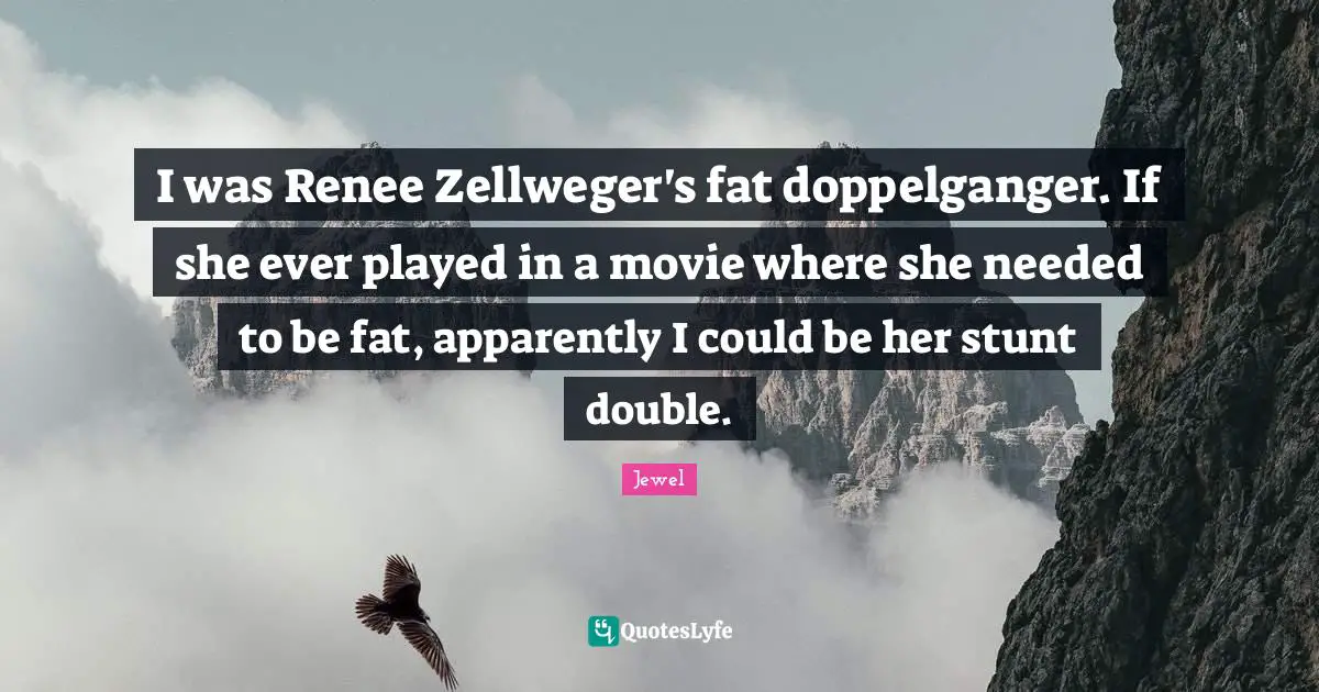 I was Renee Zellweger's fat doppelganger. If she ever played in a movie where she needed to be fat, apparently I could be her stunt double.