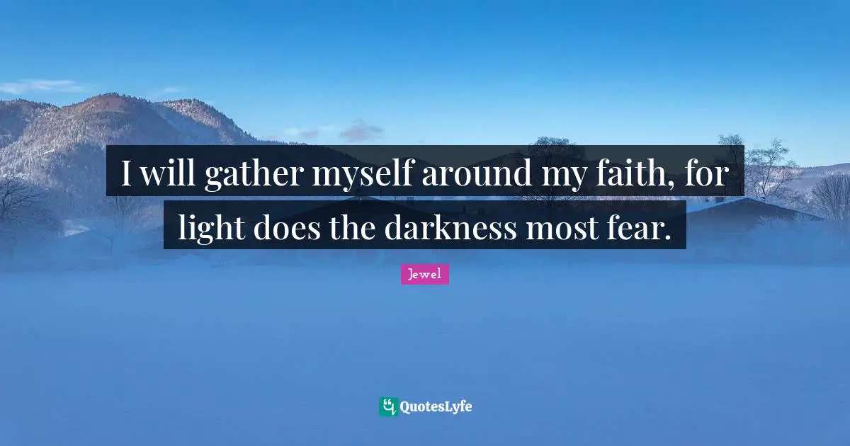 I will gather myself around my faith, for light does the darkness most fear.