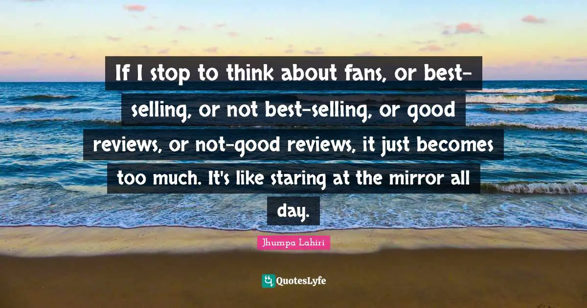 If I stop to think about fans, or best-selling, or not best-selling, or good reviews, or not-good reviews, it just becomes too much. It's like staring at the mirror all day.