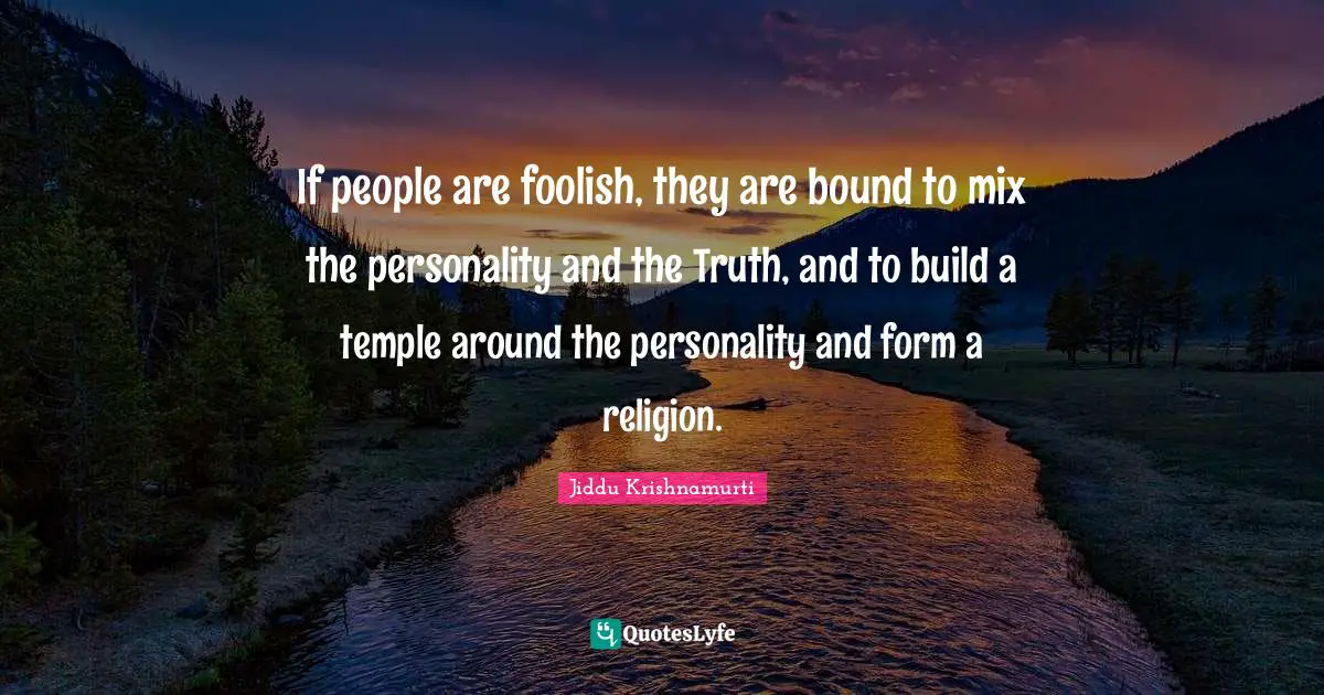 If people are foolish, they are bound to mix the personality and the Truth, and to build a temple around the personality and form a religion.