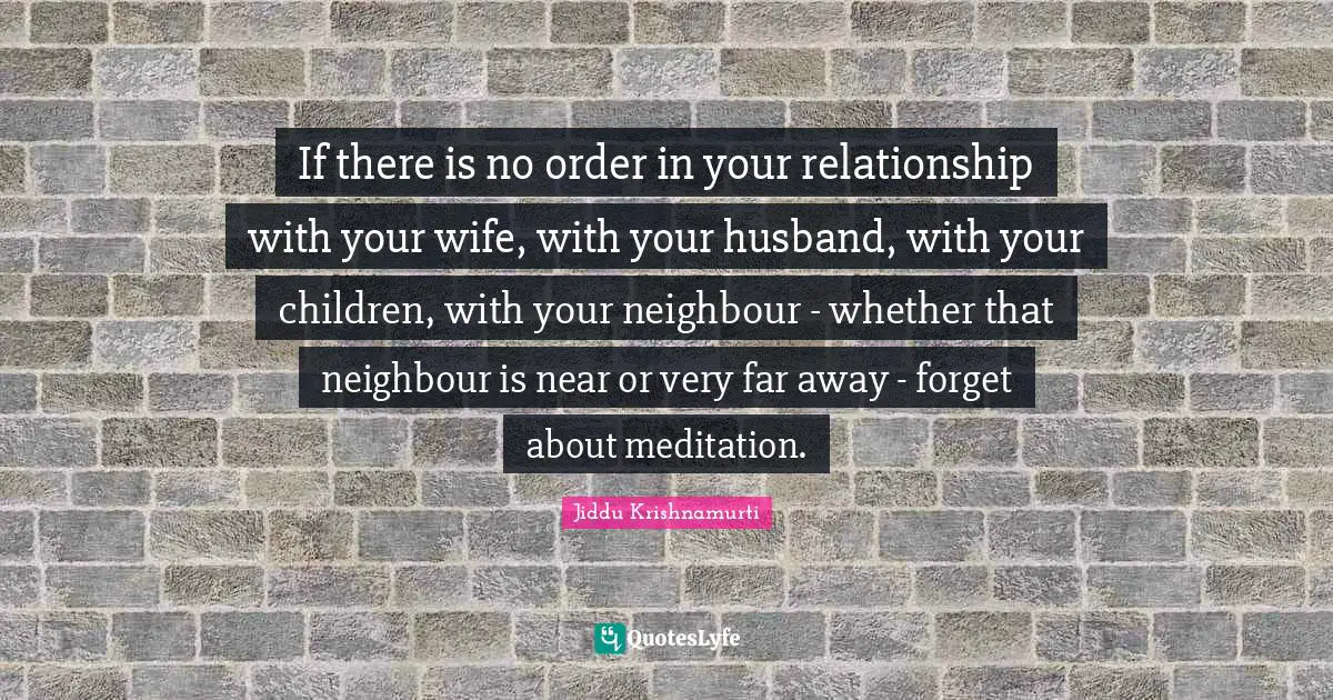 If there is no order in your relationship with your wife, with your husband, with your children, with your neighbour - whether that neighbour is near or very far away - forget about meditation.